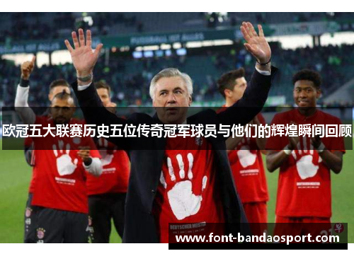 欧冠五大联赛历史五位传奇冠军球员与他们的辉煌瞬间回顾