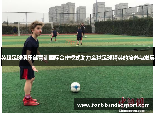英超足球俱乐部青训国际合作模式助力全球足球精英的培养与发展