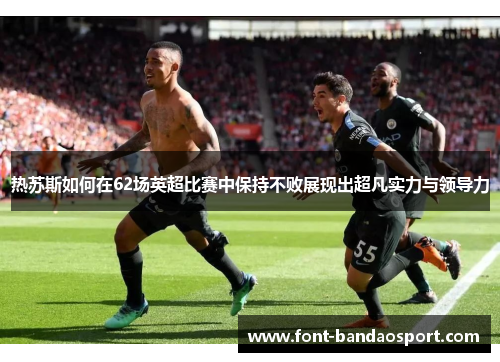 热苏斯如何在62场英超比赛中保持不败展现出超凡实力与领导力