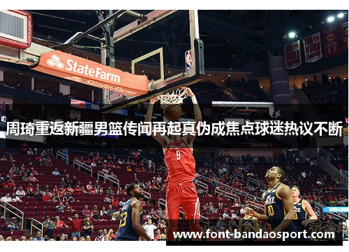 周琦重返新疆男篮传闻再起真伪成焦点球迷热议不断