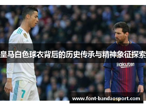皇马白色球衣背后的历史传承与精神象征探索 皇马白色球衣背后的历史传承与精神象征探索