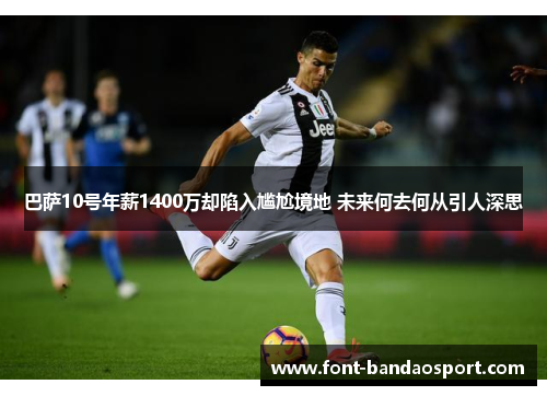 巴萨10号年薪1400万却陷入尴尬境地 未来何去何从引人深思